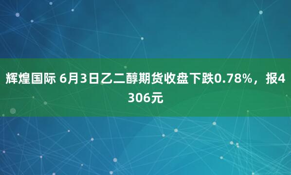 辉煌国际 6月3日乙二醇期货收盘下跌0.78%，报4306元