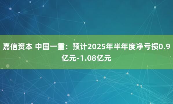 嘉信资本 中国一重：预计2025年半年度净亏损0.9亿元-1.08亿元