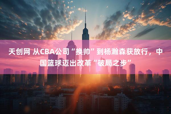 天创网 从CBA公司“换帅”到杨瀚森获放行，中国篮球迈出改革“破局之步”