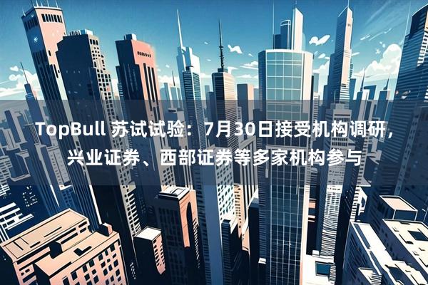 TopBull 苏试试验：7月30日接受机构调研，兴业证券、西部证券等多家机构参与