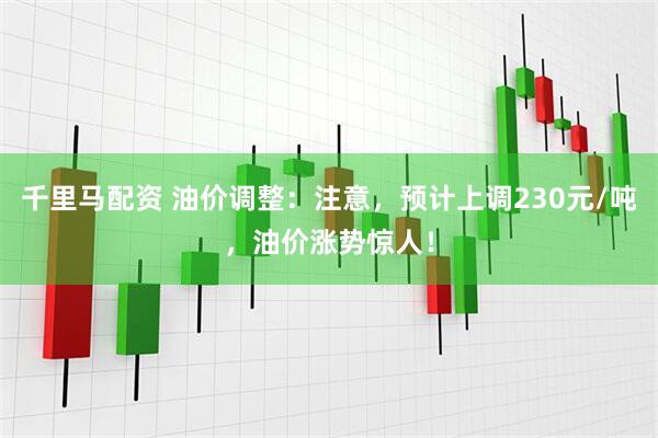 千里马配资 油价调整：注意，预计上调230元/吨，油价涨势惊人！