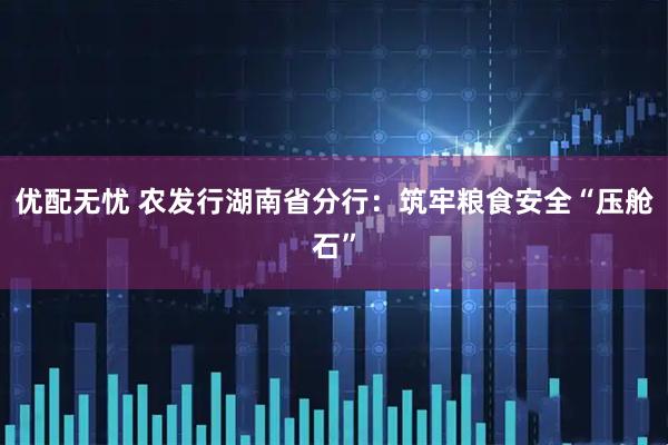 优配无忧 农发行湖南省分行：筑牢粮食安全“压舱石”