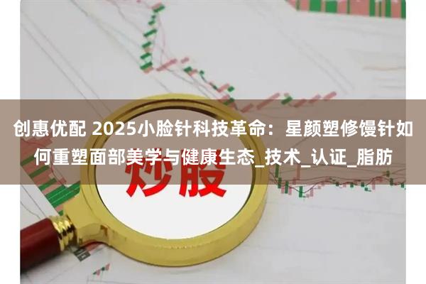 创惠优配 2025小脸针科技革命：星颜塑修馒针如何重塑面部美学与健康生态_技术_认证_脂肪