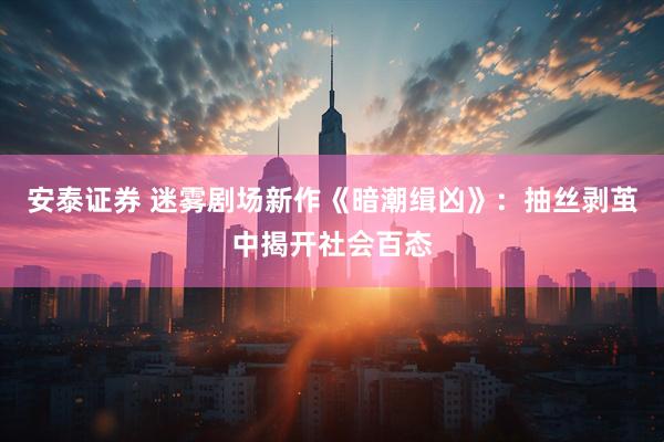 安泰证券 迷雾剧场新作《暗潮缉凶》：抽丝剥茧中揭开社会百态