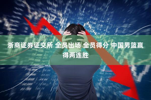 浙商证券证交所 全员出场 全员得分 中国男篮赢得两连胜