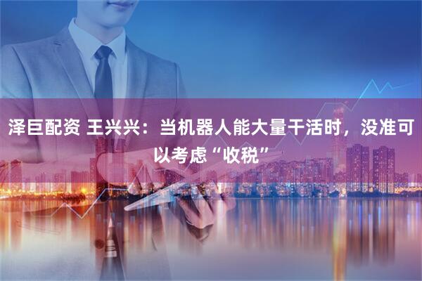 泽巨配资 王兴兴：当机器人能大量干活时，没准可以考虑“收税”