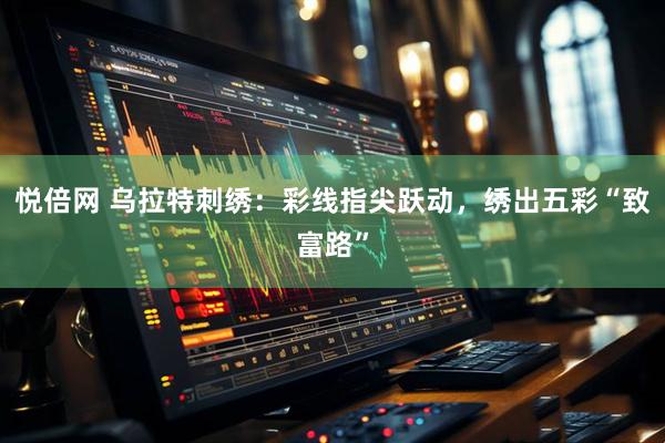 悦倍网 乌拉特刺绣：彩线指尖跃动，绣出五彩“致富路”