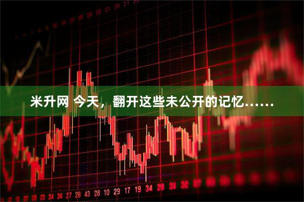 米升网 今天，翻开这些未公开的记忆……