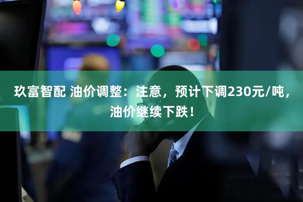 玖富智配 油价调整：注意，预计下调230元/吨，油价继续下跌！
