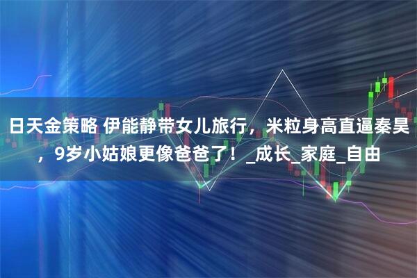 日天金策略 伊能静带女儿旅行，米粒身高直逼秦昊，9岁小姑娘更像爸爸了！_成长_家庭_自由