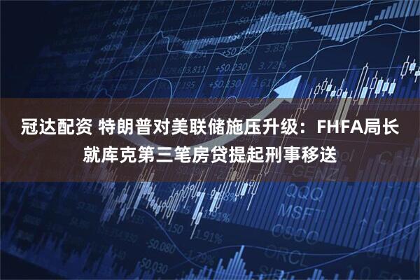 冠达配资 特朗普对美联储施压升级：FHFA局长就库克第三笔房贷提起刑事移送