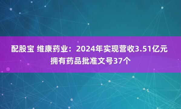 配股宝 维康药业：2024年实现营收3.51亿元 拥有药品批准文号37个