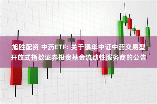 旭胜配资 中药ETF: 关于鹏华中证中药交易型开放式指数证券投资基金流动性服务商的公告