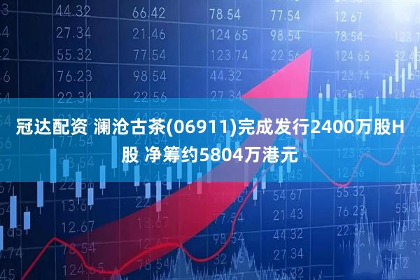 冠达配资 澜沧古茶(06911)完成发行2400万股H股 净筹约5804万港元