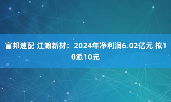 富邦速配 江瀚新材：2024年净利润6.02亿元 拟10派10元