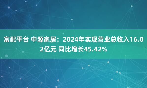 富配平台 中源家居：2024年实现营业总收入16.02亿元 同比增长45.42%