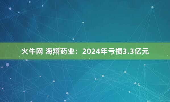 火牛网 海翔药业：2024年亏损3.3亿元