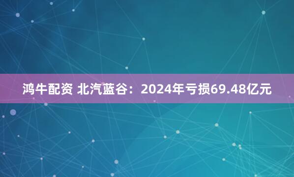 鸿牛配资 北汽蓝谷：2024年亏损69.48亿元