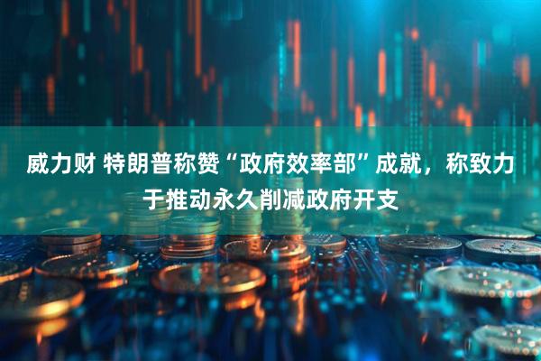 威力财 特朗普称赞“政府效率部”成就，称致力于推动永久削减政府开支