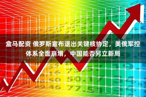 盒马配资 俄罗斯宣布退出关键核协定，美俄军控体系全面崩塌，中国能否另立新局