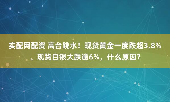 实配网配资 高台跳水！现货黄金一度跌超3.8%、现货白银大跌逾6%，什么原因？
