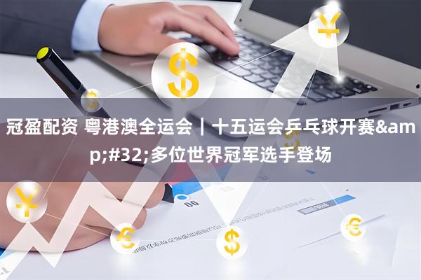 冠盈配资 粤港澳全运会｜十五运会乒乓球开赛&#32;多位世界冠军选手登场