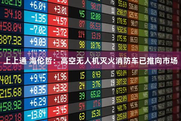 上上通 海伦哲：高空无人机灭火消防车已推向市场