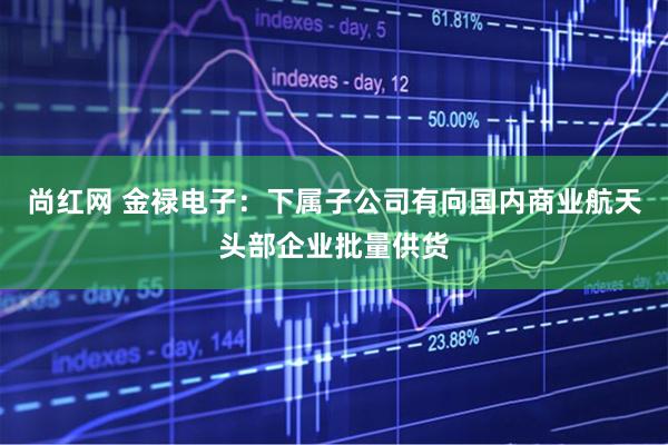 尚红网 金禄电子：下属子公司有向国内商业航天头部企业批量供货