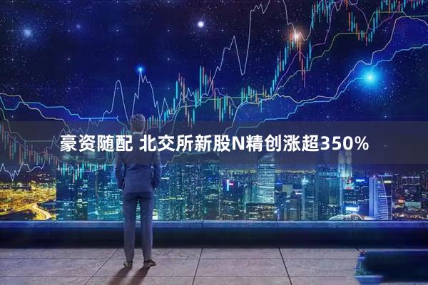 豪资随配 北交所新股N精创涨超350%