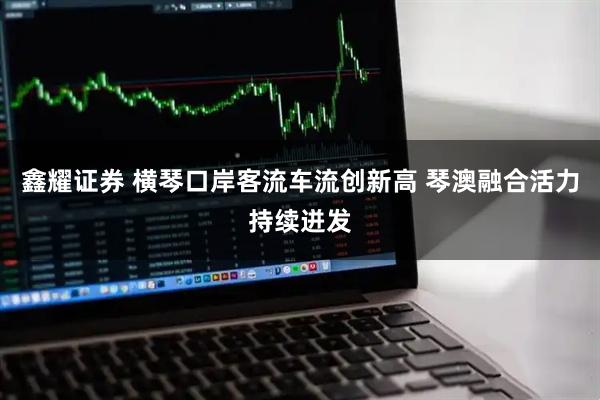 鑫耀证券 横琴口岸客流车流创新高 琴澳融合活力持续迸发