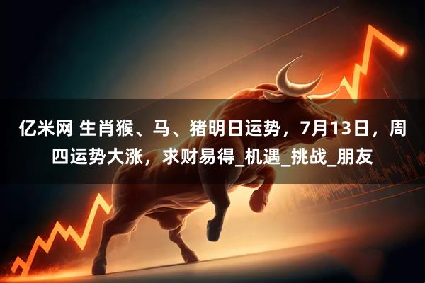 亿米网 生肖猴、马、猪明日运势，7月13日，周四运势大涨，求财易得_机遇_挑战_朋友