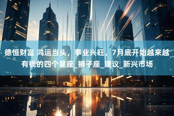 德恒财富 鸿运当头，事业兴旺，7月底开始越来越有钱的四个星座_狮子座_建议_新兴市场
